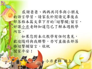 感謝爸爸、媽媽共同參與小朋友
的語言學習。請家長於閱讀完畢後在
部落格本篇文章下方的｢迴響欄｣留言，
好讓小米老師知道您已了解本週教學
內容。
如果您對本次教學有任何意見，
歡迎隨時與我聯繫，亦可直接在部落
格迴響欄留言。敬祝
闔家平安！
小米老師 敬上
 
