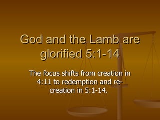 God and the Lamb are glorified 5:1-14 The focus shifts from creation in 4:11 to redemption and re-creation in 5:1-14.  
