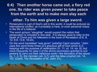 6:4) Then another horse came out, a fiery red one. Its rider was given power to take peace from the earth and to make men slay each other. To him was given a large sword.   Persecution is part of God’s will in this world, it could be pictured as international conflict, as it probably is here, or even personal chaos in the life of a believer. The word  sphazo  “slaughter” would support the notion that persecution is included in this seal.  It is always used to refer to the death of Christ and his followers in the book of Revelation (5:6, 9, 12; 6:9; 13:8; 18:24).  On the word translated “was given” ( edothe ) Caird remarks, “John uses this word three times of a gracious gift of God which is in keeping with his purpose of redemption (vi. 11; xii. 14; xix. 8); but more frequently he uses it of the divine permission granted to evil powers to carry out their nefarious work—the denizens of the abyss (ix. 1, 3, 5), the monster (xiii. 5,7), and the false prophet (xiii. 14, 15)” (Caird,  The Revelation of St. John,  81). 