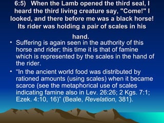 6:5) When the Lamb opened the third seal, I heard the third living creature say, "Come!" I looked, and there before me was a black horse! Its rider was holding a pair of scales in his hand.   Suffering is again seen in the authority of this horse and rider; this time it is that of famine which is represented by the scales in the hand of the rider.  “ In the ancient world food was distributed by rationed amounts (using scales) when it became scarce (see the metaphorical use of scales indicating famine also in Lev. 26:26; 2 Kgs. 7:1; Ezek. 4:10, 16)” (Beale,  Revelation,  381). 