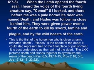 6:7-8) When the Lamb opened the fourth seal, I heard the voice of the fourth living creature say, "Come!" 8 I looked, and there before me was a pale horse! Its rider was named Death, and Hades was following close behind him. They were given power over a fourth of the earth to kill by sword, famine and plague, and by the wild beasts of the earth.   This is the first of the horsemen who is given a name  thanatos  “death”.  “Hades” is the abode of the dead; it could also represent hell or the final place of punishment.  It is best understood as the realm of the dead.  The LXX pictures death and Hades together to symbolize the realm of the dead (Pss. 6:5; 49:14-15; Prov 2:18; 5:5; Job 17:13-16; 33:22). 