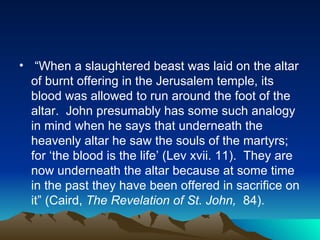 “ When a slaughtered beast was laid on the altar of burnt offering in the Jerusalem temple, its blood was allowed to run around the foot of the altar.  John presumably has some such analogy in mind when he says that underneath the heavenly altar he saw the souls of the martyrs; for ‘the blood is the life’ (Lev xvii. 11).  They are now underneath the altar because at some time in the past they have been offered in sacrifice on it” (Caird,  The Revelation of St. John,  84).  