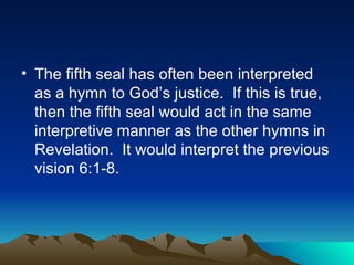 The fifth seal has often been interpreted as a hymn to God’s justice.  If this is true, then the fifth seal would act in the same interpretive manner as the other hymns in Revelation.  It would interpret the previous vision 6:1-8.  