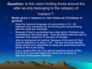 Question:  Is this vision limiting those around the altar as only belonging to the category of “martyrs”?   Beale gives 4 reasons to view these as Christians in general. Note the inclusive language of overcoming in 2-3.  All believers who conqueror by not sinning and compromising with the world are rewarded. Because Christ is symbolized as a slain lamb, Christians are symbolized in the same garb.  Thus all faithful ones are said to maintain their testimony in the face of troubles. John is imprisoned on patmos “because of the word of God and the testimony of Jesus (1:9).”  He has not faced literally death yet but he is described as doing the same thing that the saints in Rev 6 are doing.  If you contrast Rev 20:4 (an almost identical picture of Rev 6:9) to 20:5, one will notice that verse four is meant to describe all deceased believers.  