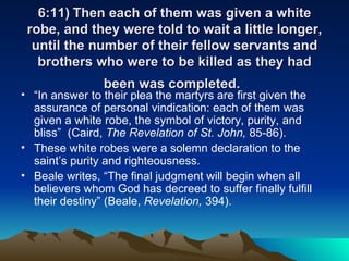 6:11) Then each of them was given a white robe, and they were told to wait a little longer, until the number of their fellow servants and brothers who were to be killed as they had been was completed.   “ In answer to their plea the martyrs are first given the assurance of personal vindication: each of them was given a white robe, the symbol of victory, purity, and bliss”  (Caird,  The Revelation of St. John,  85-86).  These white robes were a solemn declaration to the saint’s purity and righteousness. Beale writes, “The final judgment will begin when all believers whom God has decreed to suffer finally fulfill their destiny” (Beale,  Revelation,  394).  