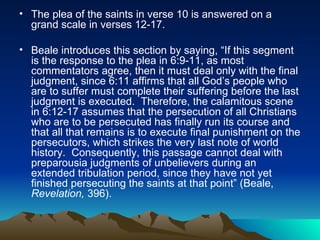 The plea of the saints in verse 10 is answered on a grand scale in verses 12-17. Beale introduces this section by saying, “If this segment is the response to the plea in 6:9-11, as most commentators agree, then it must deal only with the final judgment, since 6:11 affirms that all God’s people who are to suffer must complete their suffering before the last judgment is executed.  Therefore, the calamitous scene in 6:12-17 assumes that the persecution of all Christians who are to be persecuted has finally run its course and that all that remains is to execute final punishment on the persecutors, which strikes the very last note of world history.  Consequently, this passage cannot deal with preparousia judgments of unbelievers during an extended tribulation period, since they have not yet finished persecuting the saints at that point” (Beale,  Revelation,  396). 