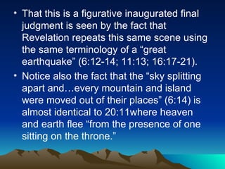 That this is a figurative inaugurated final judgment is seen by the fact that Revelation repeats this same scene using the same terminology of a “great earthquake” (6:12-14; 11:13; 16:17-21).  Notice also the fact that the “sky splitting apart and…every mountain and island were moved out of their places” (6:14) is almost identical to 20:11where heaven and earth flee “from the presence of one sitting on the throne.”  