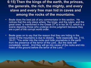 6:15) Then the kings of the earth, the princes, the generals, the rich, the mighty, and every slave and every free man hid in caves and among the rocks of the mountains. Beale does the best job of any commentator in this section.  He notices that the only place where “the kings, and the rulers, and the great ones” is mentioned in the Greek OT is in Isa 34:12, which is a scene depicting those who undergo divine judgment because they are a part of the corrupt world order.  Beale goes on to say that the reason that they are hiding in the caves of the mountains is due to idolatry.  Note especially Isa. 2:10, 18-21: “You enter into the rocks and hide yourselves in the earth from the presence of the terror of the Lord…But the idols will completely vanish.  And they will go into caves of the rocks and into holes of the ground before the terror of the Lord…”  