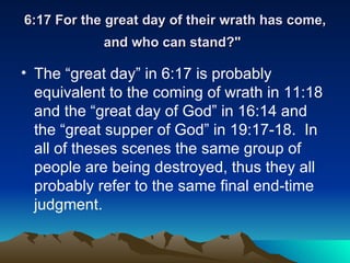 6:17 For the great day of their wrath has come, and who can stand?"   The “great day” in 6:17 is probably equivalent to the coming of wrath in 11:18 and the “great day of God” in 16:14 and the “great supper of God” in 19:17-18.  In all of theses scenes the same group of people are being destroyed, thus they all probably refer to the same final end-time judgment.  