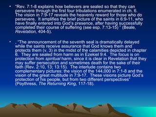 “ Rev. 7:1-8 explains how believers are sealed so that they can persevere through the first four tribulations enumerated in ch. 6.  The vision in 7:9-17 reveals the heavenly reward for those who do persevere.  It amplifies the brief picture of the saints in 6:9-11, who have finally entered into God’s presence, after having successfully completed their course of suffering (see esp. 7:13-15) ” (Beale,  Revelation,  404-5).  , “The announcement of the seventh seal is dramatically delayed while the saints receive assurance that God knows them and protects them (v. 3) in the midst of the calamities depicted in chapter 6.  They are sealed from harm as in Ezekiel 9:4.  The focus is on protection from  spiritual  harm, since it is clear in Revelation that they may suffer persecution and sometimes death for the sake of their faith (Rev. 2:10, 13; 13:15).  The interlude contains two complementary pictures: the vision of the 144,000 in 7:1-8 and the vision of the great multitude in 7:9-17.  These visions picture God’s protection of his people, but from two different perspectives” (Poythress,  The Returning King,  117-18).  