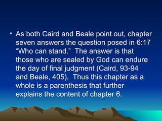 As both Caird and Beale point out, chapter seven answers the question posed in 6:17 “Who can stand.”  The answer is that those who are sealed by God can endure the day of final judgment (Caird, 93-94 and Beale, 405).  Thus this chapter as a whole is a parenthesis that further explains the content of chapter 6.  