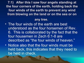 7:1) After this I saw four angels standing at the four corners of the earth, holding back the four winds of the earth to prevent any wind from blowing on the land or on the sea or on any tree.   The four winds of the earth are best understood as the four horsemen of Rev. 6.  This is collaborated by the fact that the four housemen in Zech 6:1-8 are described as “the four winds of heaven.”  Notice also that the four winds must be held back, this indicates that they need to be held in check. 