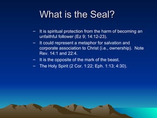 What is the Seal?  It is spiritual protection from the harm of becoming an unfaithful follower (Ez 9; 14:12-23). It could represent a metaphor for salvation and corporate association to Christ (i.e., ownership).  Note Rev. 14:1 and 22:4. It is the opposite of the mark of the beast. The Holy Spirit (2 Cor. 1:22; Eph. 1:13; 4:30). 