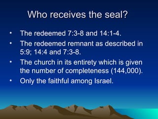 Who receives the seal?  The redeemed 7:3-8 and 14:1-4. The redeemed remnant as described in 5:9; 14:4 and 7:3-8. The church in its entirety which is given the number of completeness (144,000). Only the faithful among Israel. 