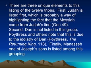 There are three unique elements to this listing of the twelve tribes.  First, Judah is listed first, which is probably a way of highlighting the fact that the Messiah came from Judah’s line (Gen 49).  Second, Dan is not listed in this group.  Poythress and others note that this is due to the idolatry of Dan (Poythress,  The Returning King,  118).  Finally, Manasseh one of Joseph’s sons is listed among this grouping.  