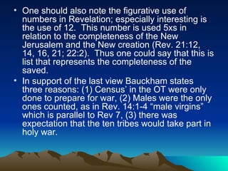 One should also note the figurative use of numbers in Revelation; especially interesting is the use of 12.  This number is used 5xs in relation to the completeness of the New Jerusalem and the New creation (Rev. 21:12, 14, 16, 21; 22:2).  Thus one could say that this is list that represents the completeness of the saved. In support of the last view Bauckham states three reasons: (1) Census’ in the OT were only done to prepare for war, (2) Males were the only ones counted, as in Rev. 14:1-4 “male virgins” which is parallel to Rev 7, (3) there was expectation that the ten tribes would take part in holy war.  