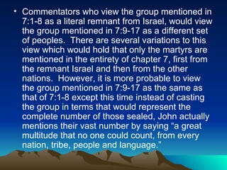 Commentators who view the group mentioned in 7:1-8 as a literal remnant from Israel, would view the group mentioned in 7:9-17 as a different set of peoples.  There are several variations to this view which would hold that only the martyrs are mentioned in the entirety of chapter 7, first from the remnant Israel and then from the other nations.  However, it is more probable to view the group mentioned in 7:9-17 as the same as that of 7:1-8 except this time instead of casting the group in terms that would represent the complete number of those sealed, John actually mentions their vast number by saying “a great multitude that no one could count, from every nation, tribe, people and language.”  