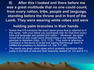 9) After this I looked and there before me was a great multitude that no one could count, from every nation, tribe, people and language, standing before the throne and in front of the Lamb. They were wearing white robes and were holding palm branches in their hands.   Notice that 5:9 mentions the exact same group that is referred to in this verse, “with your blood you purchased men for God from every tribe and language and people and nation.”  Moreover, the great crowd that no one could count should bring to our attention the promise to Abraham (Gen. 12:3; 17:5).  Thus John is referring to Christians in the terms of Israel and saying that through them is fulfilled the prophecy to Abraham (cf. Gal. 3:7, 29). The saints are given white robes which probably symbolize their purity in the face of trial and their heavenly reward (cf. 3:4 and 6:11)  