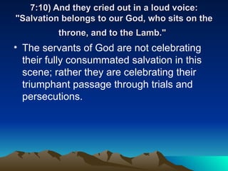 7:10) And they cried out in a loud voice: "Salvation belongs to our God, who sits on the throne, and to the Lamb."   The servants of God are not celebrating their fully consummated salvation in this scene; rather they are celebrating their triumphant passage through trials and persecutions.  