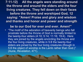 7:11-12) All the angels were standing around the throne and around the elders and the four living creatures. They fell down on their faces before the throne and worshiped God, 12 saying: "Amen! Praise and glory and wisdom and thanks and honor and power and strength be to our God for ever and ever. Amen!"   “ The motif of the adoration of heavenly beings who fall prostrate before the throne of God is normally limited to the twenty-four elders (4:10; 5:14; 11:16; 19:4).  Here they are joined by the angels encircling the throne and the four living creatures, while in 5:8 the twenty-four elders are joined by the four living creatures (though in 5:8 the object of worship is the Lamb rather than God.)” (Aune,  Revelation,  471).  