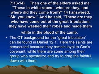7:13-14) Then one of the elders asked me, "These in white robes-- who are they, and where did they come from?" 14 I answered, "Sir, you know." And he said, "These are they who have come out of the great tribulation; they have washed their robes and made them white in the blood of the Lamb.   The OT background for the “great tribulation” can be found in Daniel 12:1.  Here the saints are persecuted because they remain loyal to God’s covenant; while there are some among their group who apostatize and try to drag the faithful down with them.  