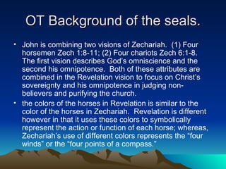 OT Background of the seals. John is combining two visions of Zechariah.  (1) Four horsemen Zech 1:8-11; (2) Four chariots Zech 6:1-8.  The first vision describes God’s omniscience and the second his omnipotence.  Both of these attributes are combined in the Revelation vision to focus on Christ’s sovereignty and his omnipotence in judging non-believers and purifying the church.  the colors of the horses in Revelation is similar to the color of the horses in Zechariah.  Revelation is different however in that it uses these colors to symbolically represent the action or function of each horse; whereas, Zechariah’s use of different colors represents the “four winds” or the “four points of a compass.”  