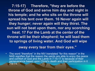7:15-17) Therefore, "they are before the throne of God and serve him day and night in his temple; and he who sits on the throne will spread his tent over them. 16 Never again will they hunger; never again will they thirst. The sun will not beat upon them, nor any scorching heat. 17 For the Lamb at the center of the throne will be their shepherd; he will lead them to springs of living water. And God will wipe away every tear from their eyes."   The word “therefore” in the NIV translated “for this reason” in the NAS signifies that the reason the saints are able to enjoy the peace and comfort of God and the Lamb in 7:15-17 is because of their perseverance based upon Christ’s death and their participation in it 7:9-14. 