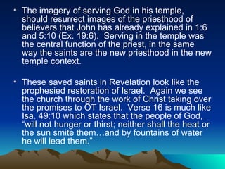 The imagery of serving God in his temple, should resurrect images of the priesthood of believers that John has already explained in 1:6 and 5:10 (Ex. 19:6).  Serving in the temple was the central function of the priest, in the same way the saints are the new priesthood in the new temple context.  These saved saints in Revelation look like the prophesied restoration of Israel.  Again we see the church through the work of Christ taking over the promises to OT Israel.  Verse 16 is much like Isa. 49:10 which states that the people of God, “will not hunger or thirst; neither shall the heat or the sun smite them…and by fountains of water he will lead them.”  