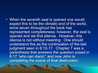 When the seventh seal is opened one would expect this to be the climatic end of the world, since seven throughout the book has represented completeness; however, the seal is opened and we find silence.  However, this silence is not without meaning.  One should understand this as the continuation of the last judgment seen in 6:12-17.  Chapter 7 was a parenthesis that answers the question posed in 6:17 “who can stand,” and now John is completing the scene of final destruction.  