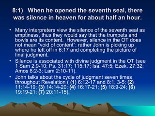 8:1) When he opened the seventh seal, there was silence in heaven for about half an hour. Many interpreters view the silence of the seventh seal as emptiness, thus they would say that the trumpets and bowls are its content.  However, silence in the OT does not mean “void of content”; rather John is picking up where he left off in 6:17 and completing the picture of final judgment.  Silence is associated with divine judgment in the OT (see 1 Sam 2:9-10; Ps. 31:17; 115:17; Isa. 47:5; Ezek. 27:32; Amos 8:2-3; Lam 2:10-11).  John talks about the cycle of judgment seven times throughout Revelation (  (1)  6:12-17 and 8:1, 3-5;  (2)  11:14-19;  (3)  14:14-20;  (4)  16:17-21;  (5)  18:9-24;  (6)  19:19-21;  (7)  20:11-15).  