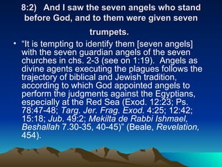 8:2) And I saw the seven angels who stand before God, and to them were given seven trumpets.   “ It is tempting to identify them [seven angels] with the seven guardian angels of the seven churches in chs. 2-3 (see on 1:19).  Angels as divine agents executing the plagues follows the trajectory of biblical and Jewish tradition, according to which God appointed angels to perform the judgments against the Egyptians, especially at the Red Sea (Exod. 12:23; Ps. 78:47-48;  Targ. Jer. Frag. Exod.  4:25; 12:42; 15:18;  Jub . 49:2;  Mekilta de Rabbi Ishmael, Beshallah  7.30-35, 40-45)” (Beale,  Revelation,  454). 