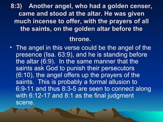 8:3)  Another angel, who had a golden censer, came and stood at the altar. He was given much incense to offer, with the prayers of all the saints, on the golden altar before the throne.   The angel in this verse could be the angel of the presence (Isa. 63:9), and he is standing before the altar (6:9).  In the same manner that the saints ask God to punish their persecutors (6:10), the angel offers up the prayers of the saints.  This is probably a formal allusion to 6:9-11 and thus 8:3-5 are seen to connect along with 6:12-17 and 8:1 as the final judgment scene.  