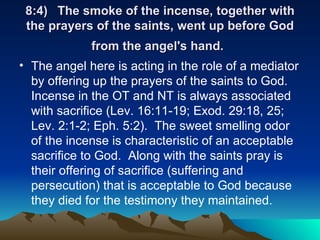 8:4) The smoke of the incense, together with the prayers of the saints, went up before God from the angel's hand.   The angel here is acting in the role of a mediator by offering up the prayers of the saints to God.  Incense in the OT and NT is always associated with sacrifice (Lev. 16:11-19; Exod. 29:18, 25; Lev. 2:1-2; Eph. 5:2).  The sweet smelling odor of the incense is characteristic of an acceptable sacrifice to God.  Along with the saints pray is their offering of sacrifice (suffering and persecution) that is acceptable to God because they died for the testimony they maintained.  