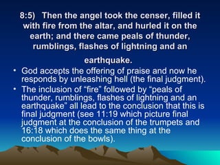 8:5) Then the angel took the censer, filled it with fire from the altar, and hurled it on the earth; and there came peals of thunder, rumblings, flashes of lightning and an earthquake.   God accepts the offering of praise and now he responds by unleashing hell (the final judgment).  The inclusion of “fire” followed by “peals of thunder, rumblings, flashes of lightning and an earthquake” all lead to the conclusion that this is final judgment (see 11:19 which picture final judgment at the conclusion of the trumpets and 16:18 which does the same thing at the conclusion of the bowls).  