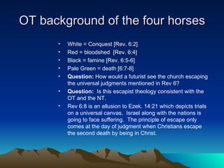 OT background of the four horses White = Conquest [Rev. 6:2] Red = bloodshed  [Rev. 6:4] Black = famine [Rev. 6:5-6] Pale Green = death [6:7-8] Question:  How would a futurist see the church escaping the universal judgments mentioned in Rev 6?  Question:   Is this escapist theology consistent with the OT and the NT.  Rev 6:8 is an allusion to Ezek. 14:21 which depicts trials on a universal canvas.  Israel along with the nations is going to face suffering.  The principle of escape only comes at the day of judgment when Christians escape the second death by being in Christ.  