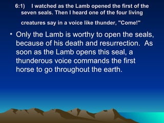 6:1) I watched as the Lamb opened the first of the seven seals. Then I heard one of the four living creatures say in a voice like thunder, "Come!"   Only the Lamb is worthy to open the seals, because of his death and resurrection.  As soon as the Lamb opens this seal, a thunderous voice commands the first horse to go throughout the earth.  
