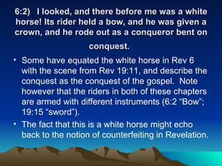 6:2) I looked, and there before me was a white horse! Its rider held a bow, and he was given a crown, and he rode out as a conqueror bent on conquest.   Some have equated the white horse in Rev 6 with the scene from Rev 19:11, and describe the conquest as the conquest of the gospel.  Note however that the riders in both of these chapters are armed with different instruments (6:2 “Bow”; 19:15 “sword”). The fact that this is a white horse might echo back to the notion of counterfeiting in Revelation.  