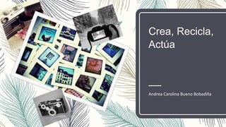 Crea, Recicla,
Actúa
Andrea Carolina Bueno Bobadilla
 
