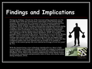 Findings and Implications During my findings, I found one of the most prevailing arguments was the possible biases from the research done, particularly of the internet dating research. The reason for this is because a lot of the research conducted was funded by internet dating websites such as eHarmony and Match.com (ProQuest, 2010). If there was data collected that contradicted internet dating leading to marriage such as taking the traditional methods, then some data could have been overlooked or in some cases not included so that people would perceive internet dating more favorable for finding their life partners, thus signing up with the dating website (ProQuest, 2010). An excellent example of this was noted in the article “Browsing for Love in All the Wrong Places” when it mentioned “eHarmony’s claim to fame is their “scientific” findings that married couples who met through their site are happier than couples who met by other means. However, they neglected to reveal that they compared couples who were married only an average of six months to couples in the control group who were married an average of over two years” (p. 51). With the internet being a new technology introduced to us, there is little research that has been conducted, making it harder to compare to traditional dating methods, a subject that has more statistical data available for review (ProQuest, 2010). Most of the research conducted for online dating focuses on short term connections and personality traits of those who choose online dating (ProQuest, 2010). 