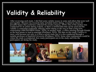 Validity & Reliability After reviewing each study, I did find some validity issues in some and others that were well put together. Because my research topic included online dating, I wanted to check for possible biases that could have affected the results (Argosy, 2010). One of the studies was conducted for an online dating website, so there is limited data that can be used and the validity is somewhat weakened, offering online dating as the way to find a long term relationship (ABI/INFORM Global, 2010). In another study, it offers meeting through friends as the best means to lead to marriage (ProQuest, 2010). The data on this study I believe is more valid because not only is it from a recent study but it is also conducted through a notable professor at Stanford University (ProQuest, 2010). Some other explanations could be where the study is conducted, how many participants are in the study and who the participants are doing the study.  