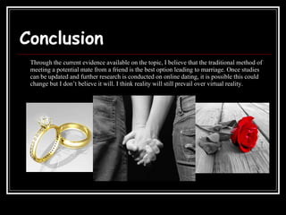 Conclusion Through the current evidence available on the topic, I believe that the traditional method of meeting a potential mate from a friend is the best option leading to marriage. Once studies can be updated and further research is conducted on online dating, it is possible this could change but I don’t believe it will. I think reality will still prevail over virtual reality. 