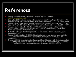 References   Argosy University. (2010)  Module 4.  Retrieved July 26, 2010 from  http://myeclassonline.com/ Barrie, G.  (2008). Internet dating: a British survey.  Aslib Proceedings,   60 (2), 88- 98.  Retrieved July 6, 2010, from ABI/INFORM Global. (Document  ID: 1462791661). Celeste Biever.  (2006, April). Modern romance.  New Scientist,   190 (2549), 44- 45.  Retrieved July 6, 2010, from Research Library Core. (Document  ID: 1061477331). King, A., Austin-Oden, D., & Lohr, J. (2009). Browsing for love in all the wrong  places.  Skeptic,   15 (1), 48-55.  Retrieved July 13, 2010, from ProQuest  Psychology Journals. (Document ID: 1798864731). McCarthy, Ellen. (2010). Marriage-minded do better online than at bars, survey says.  Washington Post .  Merkle, E. & Richardson, R. (2000). Digital dating and virtual relating: conceptualizing  computer mediated romantic relationships.  Family Relations  49(2); p. 187  (EJ624386) Jayson, S. (2010). Internet changing the game of love: friends are still the best cupids, but  dating sites are hot in pursuit.  USA TODAY,  p. B.7.  Retrieved July 6, 2010, from  ProQuest National Newspapers Premier. (Document ID: 1960595371). 