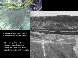 Possible explanations of the
purpose of the Nazca lines?


--They are paths for travel
--they are parade routes
--they have to do with water
--they have to do with religion.
 