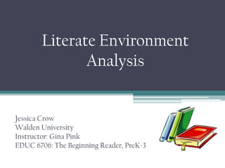 Literate Environment
Analysis
Jessica Crow
Walden University
Instructor: Gina Pink
EDUC 6706: The Beginning Reader, PreK-3
 