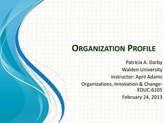 ORGANIZATION PROFILE
                      Patricia A. Darby
                    Walden University
               Instructor: April Adams
  Organizations, Innovation & Change-
                            EDUC-6105
                    February 24, 2013
 