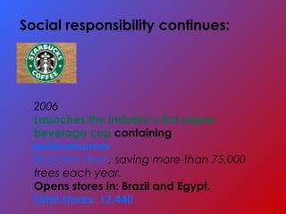 2006
Launches the industry’s first paper
beverage cup containing
postconsumer
recycled fiber, saving more than 75,000
trees each year.
Opens stores in: Brazil and Egypt.
Total stores: 12,440
Social responsibility continues:
 