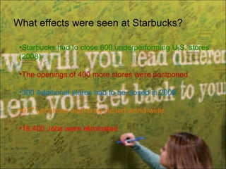 What effects were seen at Starbucks?
•Starbucks had to close 600 underperforming U.S. stores
(2008)
•The openings of 400 more stores were postponed
•300 Additional stores had to be closed in 2009
•977 Locations had to be closed world-wide
•18,400 Jobs were eliminated
 