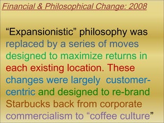 “Expansionistic” philosophy was
replaced by a series of moves
designed to maximize returns in
each existing location. These
changes were largely customer-
centric and designed to re-brand
Starbucks back from corporate
commercialism to “coffee culture”
Financial & Philosophical Change: 2008
 