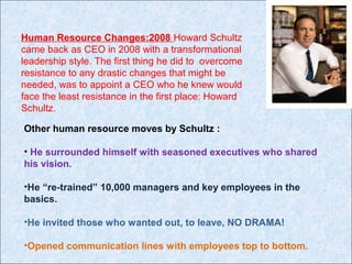 Human Resource Changes:2008 Howard Schultz
came back as CEO in 2008 with a transformational
leadership style. The first thing he did to overcome
resistance to any drastic changes that might be
needed, was to appoint a CEO who he knew would
face the least resistance in the first place: Howard
Schultz.
Other human resource moves by Schultz :
• He surrounded himself with seasoned executives who shared
his vision.
•He “re-trained” 10,000 managers and key employees in the
basics.
•He invited those who wanted out, to leave, NO DRAMA!
•Opened communication lines with employees top to bottom.
 