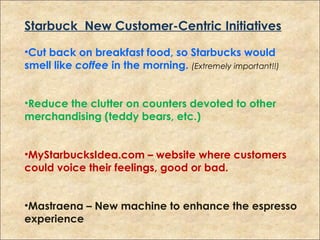 Starbuck New Customer-Centric Initiatives
•Cut back on breakfast food, so Starbucks would
smell like coffee in the morning. (Extremely important!!)
•Reduce the clutter on counters devoted to other
merchandising (teddy bears, etc.)
•MyStarbucksIdea.com – website where customers
could voice their feelings, good or bad.
•Mastraena – New machine to enhance the espresso
experience
 